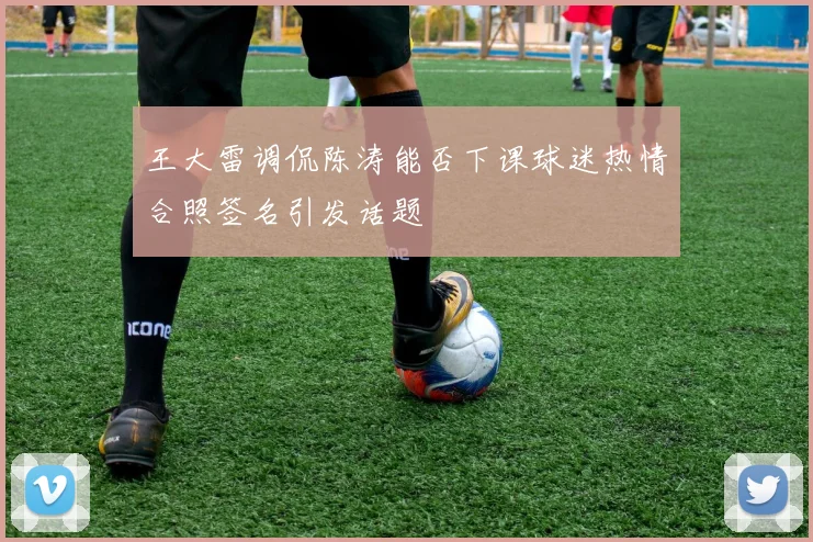 王大雷调侃陈涛能否下课球迷热情合照签名引发话题