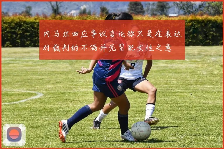 内马尔回应争议言论称只是在表达对裁判的不满并无冒犯女性之意