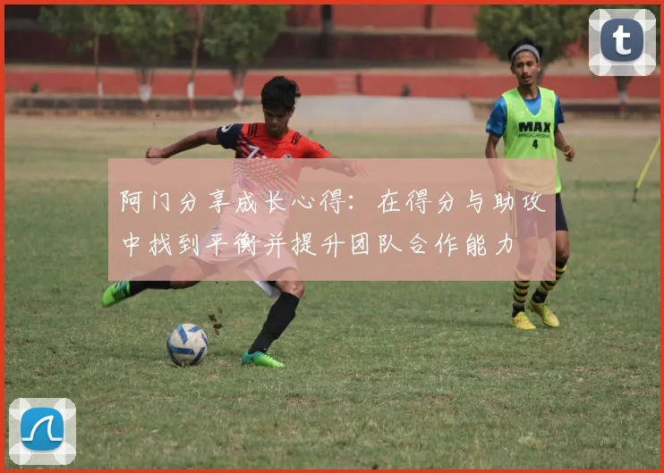 阿门分享成长心得：在得分与助攻中找到平衡并提升团队合作能力