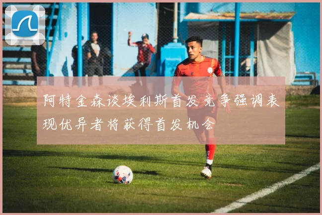 阿特金森谈埃利斯首发竞争强调表现优异者将获得首发机会