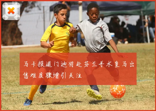 马卡报道门迪将赴芬兰手术皇马出售难度骤增引关注
