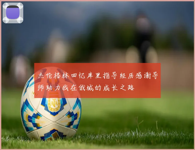 杰伦格林回忆库里指导经历感谢导师助力我在俄城的成长之路