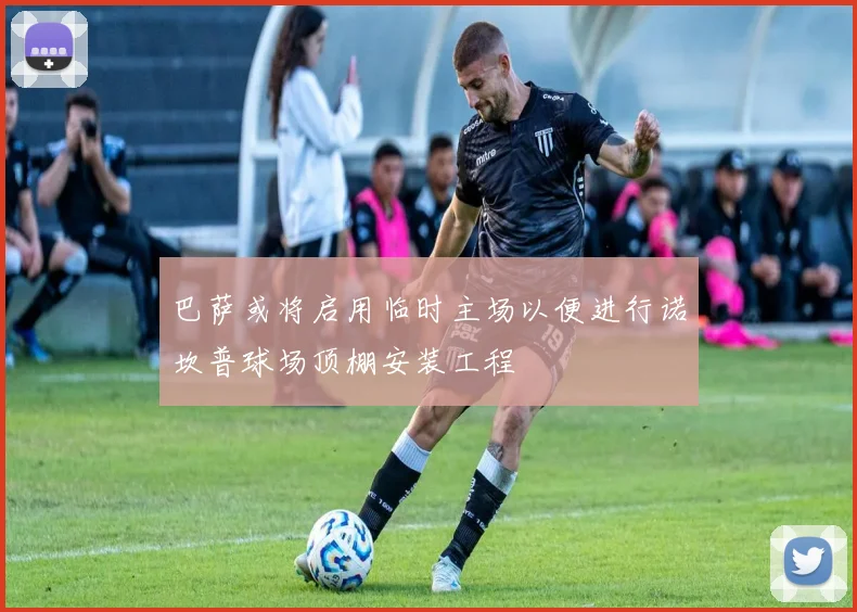 巴萨或将启用临时主场以便进行诺坎普球场顶棚安装工程