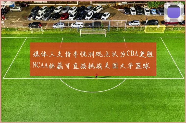 媒体人支持李悦洲观点认为CBA更胜NCAA林葳可直接挑战美国大学篮球