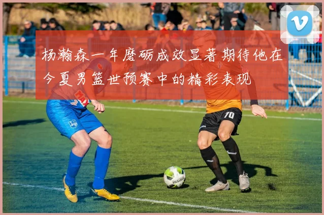 杨瀚森一年磨砺成效显著期待他在今夏男篮世预赛中的精彩表现