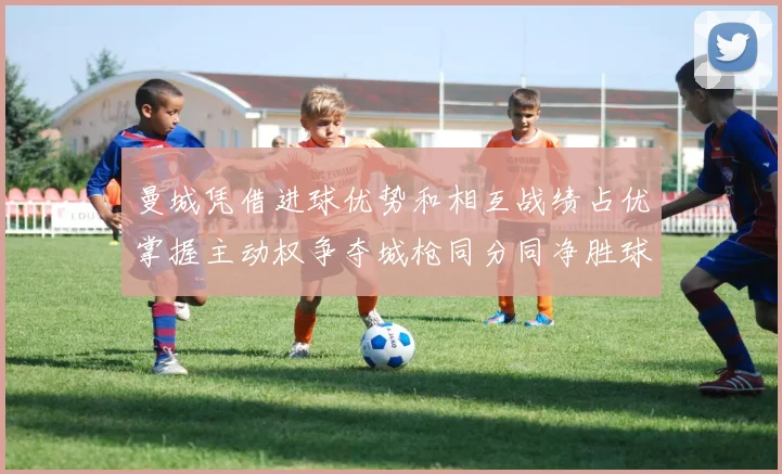 曼城凭借进球优势和相互战绩占优掌握主动权争夺城枪同分同净胜球局势