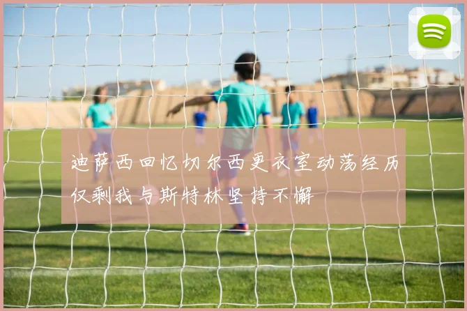 迪萨西回忆切尔西更衣室动荡经历仅剩我与斯特林坚持不懈