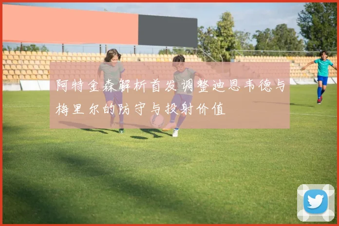 阿特金森解析首发调整迪恩韦德与梅里尔的防守与投射价值