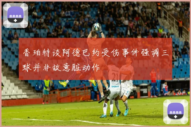 香珀特谈阿德巴约受伤事件强调三球并非故意脏动作