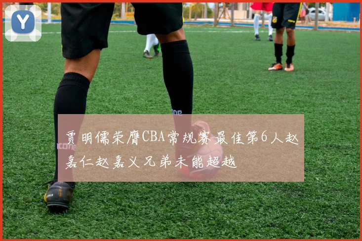 贾明儒荣膺CBA常规赛最佳第6人赵嘉仁赵嘉义兄弟未能超越