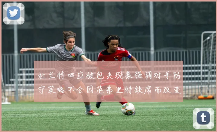 杜兰特回应被包夹现象强调对手防守策略不会因范弗里特缺席而改变