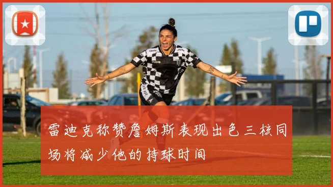 雷迪克称赞詹姆斯表现出色三核同场将减少他的持球时间
