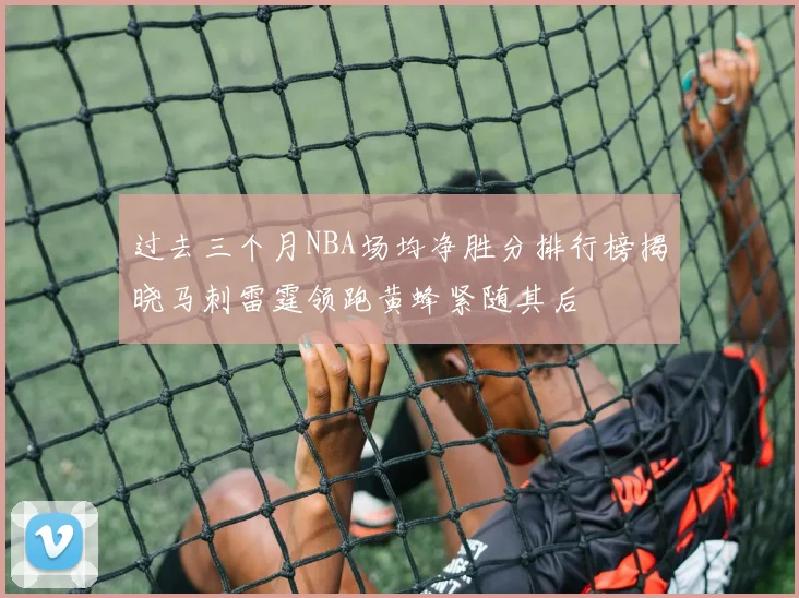 过去三个月NBA场均净胜分排行榜揭晓马刺雷霆领跑黄蜂紧随其后