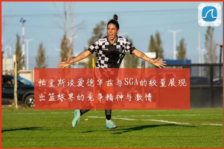 帕金斯谈爱德华兹与SGA的较量展现出篮球界的竞争精神与激情