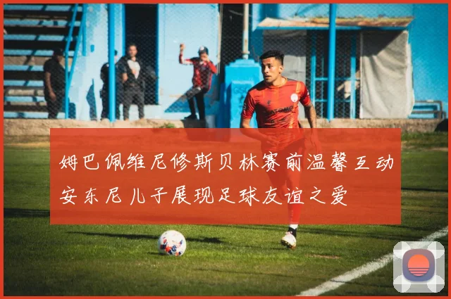 姆巴佩维尼修斯贝林赛前温馨互动安东尼儿子展现足球友谊之爱