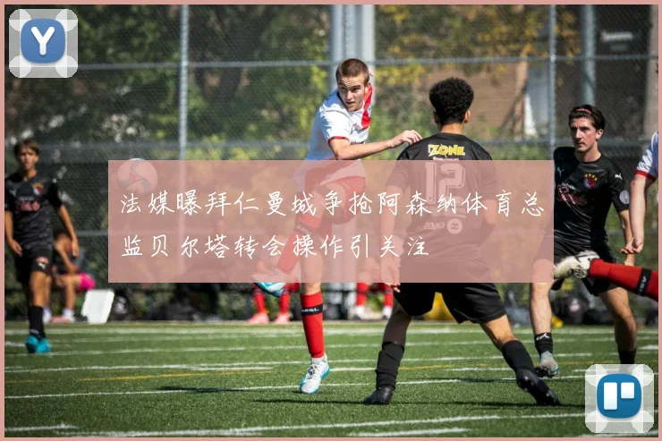 法媒曝拜仁曼城争抢阿森纳体育总监贝尔塔转会操作引关注