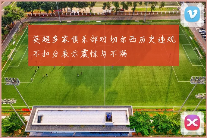 英超多家俱乐部对切尔西历史违规不扣分表示震惊与不满